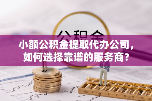 永修小额公积金提取代办公司，如何选择靠谱的服务商？