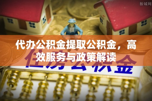 永修代办公积金提取公积金，高效服务与政策解读