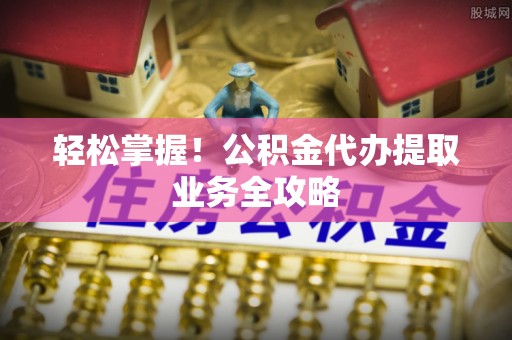 永修轻松掌握！公积金代办提取业务全攻略