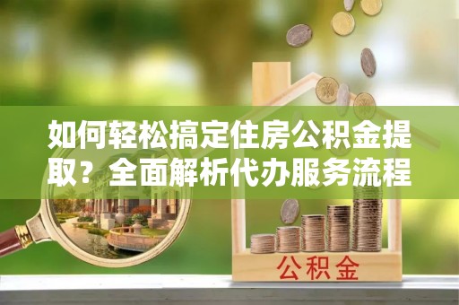 永修如何轻松搞定住房公积金提取？全面解析代办服务流程与优势