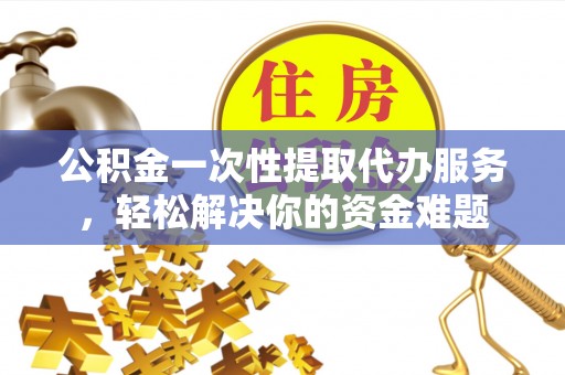 永修公积金一次性提取代办服务，轻松解决你的资金难题