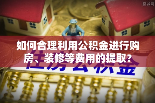 永修如何合理利用公积金进行购房、装修等费用的提取？