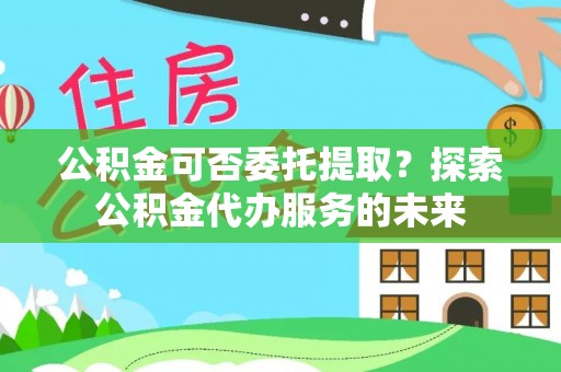 永修公积金可否委托提取？探索公积金代办服务的未来