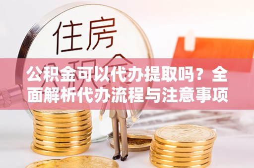 永修公积金可以代办提取吗？全面解析代办流程与注意事项